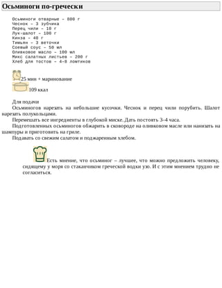 Осьминоги	по-гречески	
Осьминоги	отварные	–	800	г
Чеснок	–	3	зубчика
Перец	чили	–	10	г
Лук-шалот	–	100	г
Кинза	–	40	г
Тимьян	–	3	веточки
Соевый	соус	–	50	мл
Оливковое	масло	–	100	мл
Микс	салатных	листьев	–	200	г
Хлеб	для	тостов	–	4–8	ломтиков
25	мин	+	маринование
109	ккал
Для	подачи
Осьминогов	 нарезать	 на	 небольшие	 кусочки.	 Чеснок	 и	 перец	 чили	 порубить.	 Шалот
нарезать	полукольцами.
Перемешать	все	ингредиенты	в	глубокой	миске.	Дать	постоять	3–4	часа.
Подготовленных	осьминогов	обжарить	в	сковороде	на	оливковом	масле	или	нанизать	на
шампуры	и	приготовить	на	гриле.
Подавать	со	свежим	салатом	и	поджаренным	хлебом.
Есть	мнение,	что	осьминог	–	лучшее,	что	можно	предложить	человеку,
сидящему	у	моря	со	стаканчиком	греческой	водки	узо.	И	с	этим	мнением	трудно	не
согласиться.
 