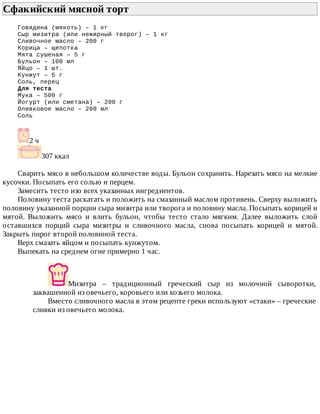 Сфакийский	мясной	торт	
Говядина	(мякоть)	–	1	кг
Сыр	мизитра	(или	нежирный	творог)	–	1	кг
Сливочное	масло	–	200	г
Корица	–	щепотка
Мята	сушеная	–	5	г
Бульон	–	100	мл
Яйцо	–	1	шт.
Кунжут	–	5	г
Соль,	перец
Для	теста
Мука	–	500	г
Йогурт	(или	сметана)	–	200	г
Оливковое	масло	–	200	мл
Соль
2	ч
307	ккал
Сварить	мясо	в	небольшом	количестве	воды.	Бульон	сохранить.	Нарезать	мясо	на	мелкие
кусочки.	Посыпать	его	солью	и	перцем.
Замесить	тесто	изо	всех	указанных	ингредиентов.
Половину	теста	раскатать	и	положить	на	смазанный	маслом	противень.	Сверху	выложить
половину	указанной	порции	сыра	мизитра	или	творога	и	половину	масла.	Посыпать	корицей	и
мятой.	 Выложить	 мясо	 и	 влить	 бульон,	 чтобы	 тесто	 стало	 мягким.	 Далее	 выложить	 слой
оставшихся	 порций	 сыра	 мизитры	 и	 сливочного	 масла,	 снова	 посыпать	 корицей	 и	 мятой.
Закрыть	пирог	второй	половиной	теста.
Верх	смазать	яйцом	и	посыпать	кунжутом.
Выпекать	на	среднем	огне	примерно	1	час.
Мизитра	 –	 традиционный	 греческий	 сыр	 из	 молочной	 сыворотки,
заквашенной	из	овечьего,	коровьего	или	козьего	молока.
Вместо	сливочного	масла	в	этом	рецепте	греки	используют	«стаки»	–	греческие
сливки	из	овечьего	молока.
 