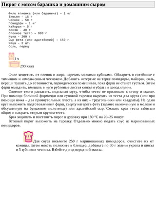 Пирог	с	мясом	барашка	и	домашним	сыром	
Филе	ягненка	(или	баранина)	–	1	кг
Тимьян	–	15	г
Чеснок	–	50	г
Помидоры	–	1	кг
Майоран	–	5	г
Кинза	–	30	г
Слоеное	тесто	–	900	г
Мука	–	200	г
Сыр	фета	(или	адыгейский)	–	150	г
Яйца	–	2	шт.
Соль,	перец
1	ч
299	ккал
Филе	зачистить	от	пленок	и	жира,	нарезать	мелкими	кубиками.	Обжарить	в	сотейнике	с
тимьяном	и	измельченным	чесноком.	Добавить	натертые	на	терке	помидоры,	майоран,	соль,
перец	и	тушить	до	готовности,	периодически	помешивая,	пока	фарш	не	станет	густым.	Затем
фарш	охладить,	вмешать	в	него	рубленые	листья	кинзы	и	убрать	в	холодильник.
Слоеное	 тесто	 раскатать,	 подсыпая	 муку,	 чтобы	 тесто	 не	 прилипало	 к	 столу	 и	 скалке.
При	помощи	большой	формочки	или	суповой	тарелки	вырезать	из	теста	два	круга	(или	при
помощи	ножа	–	два	прямоугольных	пласта,	а	из	них	–	треугольники	или	квадраты).	На	один
круг	выложить	подготовленный	фарш,	сверху	натереть	фету	(заранее	вымоченную	в	молоке	и
обсушенную	 на	 бумажном	 полотенце)	 или	 адыгейский	 сыр.	 Смазать	 края	 теста	 взбитым
яйцом	и	накрыть	вторым	кругом	теста.
Края	защипать	и	поставить	пирог	в	духовку	при	180	°C	на	20–25	минут.
Готовый	 пирог	 выложить	 на	 тарелку.	 Отдельно	 можно	 подать	 соус	 из	 маринованных
помидоров.
Для	 соуса	 возьмите	 250	 г	 маринованных	 помидоров,	 очистите	 их	 от
кожицы.	Затем	мякоть	положите	в	блендер,	добавьте	по	30	г	зелени	укропа	и	кинзы
и	5	зубчиков	чеснока.	Взбейте	до	однородной	массы.
 