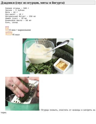 Дзадзики	(соус	из	огурцов,	мяты	и	йогурта)	
Свежие	огурцы	–	500	г
Чеснок	–	1	зубчик
Мята	–	10	г
Лук-шалот	–	10	г
Натуральный	йогурт	–	250	мл
Лимон	(сок)	–	70	мл
Оливковое	масло	–	50	мл
Соль,	сахар
15	мин	+	маринование
41	ккал
1	Огурцы	помыть,	очистить	от	кожицы	и	натереть	на
терке.
 