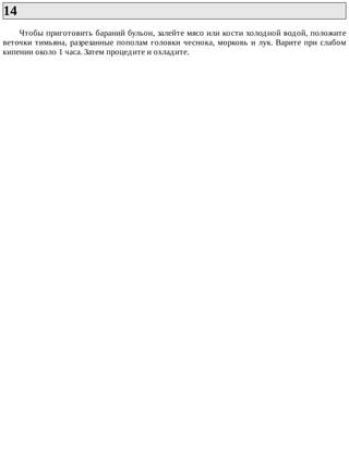 14	
Чтобы	приготовить	бараний	бульон,	залейте	мясо	или	кости	холодной	водой,	положите
веточки	тимьяна,	разрезанные	пополам	головки	чеснока,	морковь	и	лук.	Варите	при	слабом
кипении	около	1	часа.	Затем	процедите	и	охладите.
 
