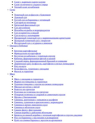 Салат	с	жареным	сыром	халуми
Салат	из	печеного	сладкого	перца
Теплый	салат	из	кабачков
Супы
Томатный	суп	из	фасоли	с	базиликом
Луковый	суп
Густой	суп	из	баранины	с	чечевицей
Суп-крем	из	чечевицы
Греческий	фасолевый	суп
Суп	авголемоно
Похлебка	из	рыбы	и	морепродуктов
Суп	из	креветок	и	мидий
Суп	из	нута	с	кальмарами
Прозрачный	томатный	суп	с	маринованными	креветками
Холодный	томатный	суп	с	творогом
Йогуртовый	суп	с	огурцом	и	лимоном
Овощи	и	бобовые
Биточки	картофельные
Фрикадельки	из	картофеля
Котлетки	из	кабачков	с	томатным	соусом
Кабачки,	фаршированные	фетой	и	кинзой
Сладкий	перец,	фаршированный	брынзой	и	оливками
Деревенское	рагу	из	фасоли,	картофеля	и	спелых	помидоров
Рагу	из	нута
Белая	фасоль,	тушенная	с	овощами
Фасоль	в	горшочке
Мясо
Мясо	с	овощами	в	горшочках
Жаркое	из	говядины	в	горшочках
Тушеная	говядина	с	соусом	из	свежих	помидоров
Мясные	котлетки	с	мятой
Ризотто	по-гречески
Рулетики	из	телятины	по-гречески
Отварная	телятина	со	спаржей	и	сливочным	соусом
Мусака	с	баклажанами
Свинина,	запеченная	с	тимьяном	и	шалфеем
Свинина,	тушенная	в	красном	вине	с	кориандром
Свинина	в	яично-лимонном	соусе
Свинина	в	яблочном	соусе
Свиное	филе	с	фисташками
Свиная	корейка	с	райскими	яблочками
Бризола	из	свиной	корейки	с	печеным	картофелем	и	соусом	дзадзики
Рагу	из	баранины	с	маслинами	и	розмарином
Рулет	из	спинки	барашка	с	муссом	из	артишоков
 