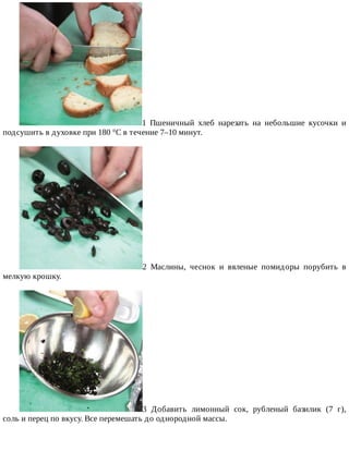 1	 Пшеничный	 хлеб	 нарезать	 на	 небольшие	 кусочки	 и
подсушить	в	духовке	при	180	°C	в	течение	7–10	минут.
2	 Маслины,	 чеснок	 и	 вяленые	 помидоры	 порубить	 в
мелкую	крошку.
3	 Добавить	 лимонный	 сок,	 рубленый	 базилик	 (7	 г),
соль	и	перец	по	вкусу.	Все	перемешать	до	однородной	массы.
 