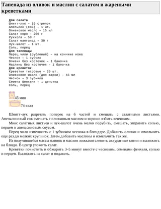 Тапенада	из	оливок	и	маслин	с	салатом	и	жареными
креветками	
Для	салата
Шнитт-лук	–	10	стрелок
Апельсин	(сок)	–	1	шт.
Оливковое	масло	–	15	мл
Салат	корн	–	200	г
Руккола	–	50	г
Салат	мангольд	–	30	г
Лук-шалот	–	1	шт.
Соль,	перец
Для	тапенады
Перец	чили	(рубленый)	–	на	кончике	ножа
Чеснок	–	1	зубчик
Оливки	без	косточек	–	1	баночка
Маслины	без	косточек	–	1	баночка
Для	креветок
Креветки	тигровые	–	20	шт.
Оливковое	масло	(для	жарки)	–	45	мл
Чеснок	–	3	зубчика
Семена	фенхеля	–	1	щепотка
Соль,	перец
45	мин
74	ккал
Шнитт-лук	 разрезать	 поперек	 на	 6	 частей	 и	 смешать	 с	 салатными	 листьями.
Апельсиновый	сок	смешать	с	оливковым	маслом	и	хорошо	взбить	венчиком.
Микс	салатных	листьев	и	лук-шалот	очень	мелко	порубить,	смешать,	заправить	солью,
перцем	и	апельсиновым	соусом.
Перец	чили	измельчить	с	1	зубчиком	чеснока	в	блендере.	Добавить	оливки	и	измельчить
еще	раз	до	мелких	крупинок.	Затем	добавить	маслины	и	измельчить	так	же.
Из	получившейся	массы	оливок	и	маслин	ложками	слепить	аккуратные	кнели	и	выложить
на	блюдо.	В	центр	уложить	салат.
Креветки	почистить	и	обжарить	3–5	минут	вместе	с	чесноком,	семенами	фенхеля,	солью
и	перцем.	Выложить	на	салат	и	подавать.
 