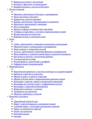 Бараньи	котлетки	с	маслинами
Ягненок	с	фасолью	и	помидорами
Корейка	ягненка	с	соусом	из	йогурта
Птица	и	кролик
Цыплята,	запеченные	в	йогурте,	с	розмарином
Филе	цыпленка	в	йогурте
Курица	под	соусом	дзадзики
Курица,	запеченная	с	баклажанами	и	шпинатом
Цыпленок,	запеченный	с	овощами
Рагу	из	индейки
Кунели	стифадо	(тушеное	мясо	кролика)
Стифадо	из	кролика	с	тостами	и	маринованным	луком
Ножки	кролика	по-гречески
Куриная	печень	в	томатном	соусе
Рыба
Сибас,	запеченный	с	оливками	и	вялеными	помидорами
Морской	окунь	с	помидорами	и	розмарином
Филе	дорады	с	томатной	сальсой
Лосось,	запеченный	с	семенами	фенхеля	и	моцареллой
Филе	камбалы	с	салатом	из	винограда	и	соусом	из	каперсов
Котлетки	из	трески	с	чесночным	кремом
Соленая	треска	в	кляре
Речная	форель,	запеченная	с	шалфеем
Гоферна	пиана	(тушеная	рыба)
Морепродукты
Королевские	креветки	с	соусом	из	авокадо	и	сладким	перцем
Креветки	с	фетой	по-гречески
Мидии	в	вине	с	сыром	и	томатами
Мидии	в	белом	вине	с	маринованным	красным	луком
Кальмары	с	анисом,	сыром	и	кедровыми	орешками
Кальмары	на	теплом	салате	с	шафрановым	соусом
Кальмары	с	лазаньей	из	баклажанов
Жареный	осьминог	с	салатом
Осьминоги	по-гречески
Морские	гребешки	с	салатом
Выпечка	и	десерты
Сфакийский	мясной	торт
Пирог	с	мясом	барашка	и	домашним	сыром
Слоеный	пирог	с	листьями	одуванчика	и	фетой
Пирог	со	шпинатом	и	фетой
Омлет	по-гречески
Рисовый	пудинг
Баклава
 