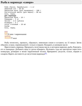 Рыба	в	маринаде	«саворо»	
Рыба	(бычки,	барабульки)	–	1	кг
Лимонный	сок	–	50	мл
Пшеничная	мука	(для	панировки)	–	100	г
Растительное	масло	(для	жарки)	–	80	мл
Соль,	перец
Для	маринада
Пшеничная	мука	–	10	г
Помидоры	–	1	кг
Чеснок	–	2–3	зубчика
Розмарин	–	5	г
Уксус	столовый	–	10	мл
Сахар
Соль,	перец
35	мин	+	маринование
77	ккал
Рыбу	 почистить,	 промыть,	 сбрызнуть	 лимонным	 соком	 и	 оставить	 на	 15	 минут.	 Затем
обвалять	в	муке,	перемешанной	с	солью	и	перцем.	Пожарить	в	кипящем	масле.
Приготовить	маринад.	Процедить	полстакана	масла,	в	котором	жарилась	рыба.	Разогреть
его	в	сковороде.	Добавить	муку	и	слегка	обжарить.	Положить	туда	же	протертые	через	сито
помидоры,	 розмарин	 и	 мелко	 нарубленный	 чеснок.	 Приправить	 уксусом,	 солью,	 перцем	 и
сахаром.	Варить	все	вместе	до	загустения	маринада[5].
 