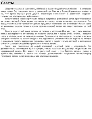Салаты	
Забудем	о	салатах	с	майонезом,	сметаной	и	даже	с	подсолнечным	маслом	–	в	греческой
кухне	правят	бал	оливковое	масло	и	лимонный	сок.	Они	же	в	большой	степени	отвечают	за
то,	 что	 греки	 гораздо	 реже	 других	 европейцев	 вспоминают	 о	 различных	 сердечно-
сосудистых	и	желудочных	заболеваниях.
Практически	в	любой	греческой	таверне	встретишь	фирменный	салат,	приготовленный
из	 свежих	 овощей.	 Салат	 можно	 составить	 и	 самому,	 назвав	 желаемые	 ингредиенты.	 Его
подадут	на	большой	тарелке	и	отдельно	предложат	лимонный	сок	и	оливковое	масло.	Греки
не	заправляют	салаты	солью	и	перцем	заранее,	каждый	делает	это	самостоятельно,	на	свой
вкус.
Салаты	в	греческой	кухне	делятся	на	горячие	и	холодные.	Они	могут	состоять	из	самых
разных	 ингредиентов,	 но	 никогда	 не	 бывают	 сложными	 и	 всегда	 очень	 свежие.	 Греческие
соусы	к	салатам	тоже	на	удивление	просты.	Помимо	всем	известного	огуречного	дзадзики,
который	готовится	на	основе	йогурта,	это	ладолемоно	(оливковое	масло,	тщательно	взбитое
с	 лимонным	 соком),	 ладоригани	 (оливковое	 масло	 с	 сухим	 тертым	 орегано)	 и	 авголемоно
(взбитые	с	лимонным	соком	и	пряностями	яичные	желтки).
Звучит	 как	 тавтология,	 но	 самый	 известный	 греческий	 салат	 –	 «греческий».	 Его
действительно	 повсеместно	 едят	 в	 Греции,	 только	 называют	 по-другому:	 «хориатики»	 или
«деревенский	 салат».	 Все	 знают,	 что	 греческий	 салат	 –	 это	 быстро,	 вкусно,	 сытно	 и
чрезвычайно	 полезно!	 А	 чтобы	 это	 «блюдо	 долгожителей»	 получилось	 по-настоящему
греческим,	овощи	и	сыр	нужно	нарезать	крупными	кусками.
 