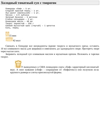 Холодный	томатный	суп	с	творогом	
Помидоры	«биф»	–	5	шт.
Сладкий	красный	перец	–	1	шт.
Лук-шалот	(маленький)	–	1	шт.
Чеснок	–	1/2	зубчика
Зеленый	базилик	–	3	веточки
Стебли	сельдерея	–	2	шт.
Оливковое	масло	–	40	мл
Творог	зернистый	–	150	г
Свежий	мускатный	орех	(тертый)	–	1	щепотка
Соль,	перец
15	мин
42	ккал
Смешать	 в	 блендере	 все	 ингредиенты	 (кроме	 творога	 и	 мускатного	 ореха;	 оставить
10	мл	оливкового	масла	для	заправки)	и	измельчить	до	однородного	пюре.	Протереть	пюре
через	частое	сито.
Заправить	холодный	суп	оливковым	маслом	и	мускатным	орехом.	Положить	в	тарелки
творог.
У	выведенных	в	США	помидоров	сорта	«биф»	характерный	кисловатый
вкус.	 А	 свое	 название	 («биф»	 –	 сокращение	 от	 «бифштекс»)	 они	 получили	 из-за
крупного	размера	и	слегка	приплюснутой	формы.
 