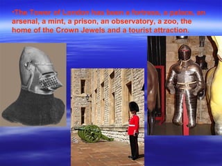 •The Tower of London has been a fortress, a palace, an
arsenal, a mint, a prison, an observatory, a zoo, the
home of the Crown Jewels and a tourist attraction.
 