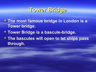 Tower BridgeTower Bridge
 The most famous bridge in London is a
Tower bridge.
 Tower Bridge is a bascule-bridge.
 The bascules will open to let ships pass
through.
 