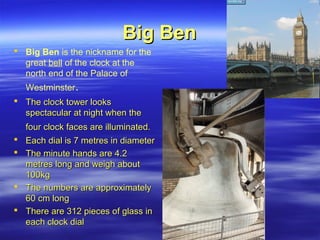 Big BenBig Ben
 Big Ben is the nickname for the
great bell of the clock at the
north end of the Palace of
Westminster.
 The clock tower looksThe clock tower looks
spectacular at night when thespectacular at night when the
four clock faces are illuminated.four clock faces are illuminated.
 Each dial is 7 metres in diameterEach dial is 7 metres in diameter
 The minute hands are 4.2The minute hands are 4.2
metres long and weigh aboutmetres long and weigh about
100kg100kg
 The numbers are approximatelyThe numbers are approximately
60 cm long60 cm long
 There are 312 pieces of glass inThere are 312 pieces of glass in
each clock dialeach clock dial
 