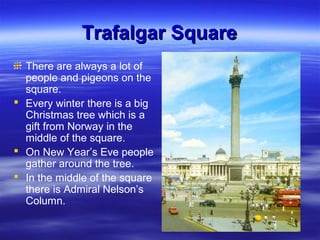 Trafalgar SquareTrafalgar Square
There are always a lot of
people and pigeons on the
square.
 Every winter there is a big
Christmas tree which is a
gift from Norway in the
middle of the square.
 On New Year’s Eve people
gather around the tree.
 In the middle of the square
there is Admiral Nelson’s
Column.
 