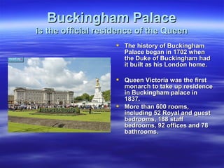 Buckingham PalaceBuckingham Palace
is the official residence of the Queenis the official residence of the Queen
 The history of BuckinghamThe history of Buckingham
Palace began in 1702 whenPalace began in 1702 when
the Duke of Buckingham hadthe Duke of Buckingham had
it built as his London home.it built as his London home.
 Queen Victoria was the firstQueen Victoria was the first
monarch to take up residencemonarch to take up residence
in Buckingham palace inin Buckingham palace in
1837.1837.
 More than 600 rooms,More than 600 rooms,
including 52 Royal and guestincluding 52 Royal and guest
bedrooms, 188 staffbedrooms, 188 staff
bedrooms, 92 offices and 78bedrooms, 92 offices and 78
bathrooms.bathrooms.
 