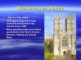 Westminster AbbeyWestminster Abbey
 This is a holy place.
 All English kings have been
crowned and buried in the
church since 1308.
 Many greatest poets and writers
are buried in the Poetburied in the Poet‘s Corner.‘s Corner.
Dickens, Kipling are amongDickens, Kipling are among
them.them.
 
