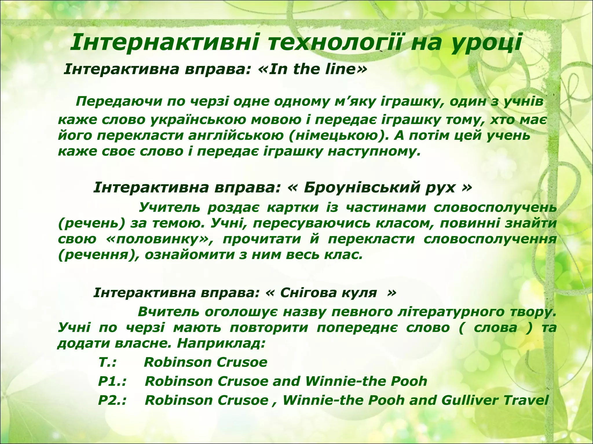 Інтернактивні технології на уроці
Інтерактивна вправа: «In the line»
Передаючи по черзі одне одному м’яку іграшку, один з учнів
каже слово українською мовою і передає іграшку тому, хто має
його перекласти англійською (німецькою). А потім цей учень
каже своє слово і передає іграшку наступному.
Інтерактивна вправа: « Броунівський рух »
Учитель роздає картки із частинами словосполучень
(речень) за темою. Учні, пересуваючись класом, повинні знайти
свою «половинку», прочитати й перекласти словосполучення
(речення), ознайомити з ним весь клас.
Інтерактивна вправа: « Снігова куля »
Вчитель оголошує назву певного літературного твору.
Учні по черзі мають повторити попереднє слово ( слова ) та
додати власне. Наприклад:
T.: Robinson Crusoe
P1.: Robinson Crusoe and Winnie-the Pooh
P2.: Robinson Crusoe , Winnie-the Pooh and Gulliver Travel
 