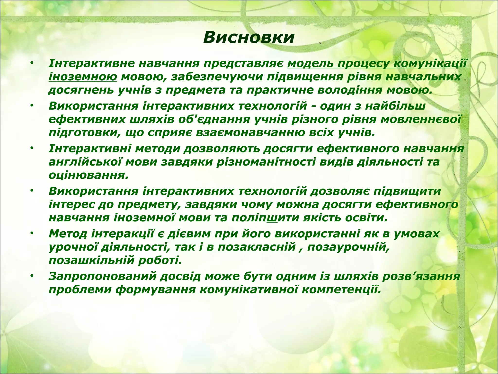 Висновки
• Інтерактивне навчання представляє модель процесу комунікації
іноземною мовою, забезпечуючи підвищення рівня навчальних
досягнень учнів з предмета та практичне володіння мовою.
• Використання інтерактивних технологій - один з найбільш
ефективних шляхів об'єднання учнів різного рівня мовленнєвої
підготовки, що сприяє взаємонавчанню всіх учнів.
• Інтерактивні методи дозволяють досягти ефективного навчання
англійської мови завдяки різноманітності видів діяльності та
оцінювання.
• Використання інтерактивних технологій дозволяє підвищити
інтерес до предмету, завдяки чому можна досягти ефективного
навчання іноземної мови та поліпшити якість освіти.
• Метод інтеракції є дієвим при його використанні як в умовах
урочної діяльності, так і в позакласній , позаурочній,
позашкільній роботі.
• Запропонований досвід може бути одним із шляхів розв’язання
проблеми формування комунікативної компетенції.
 