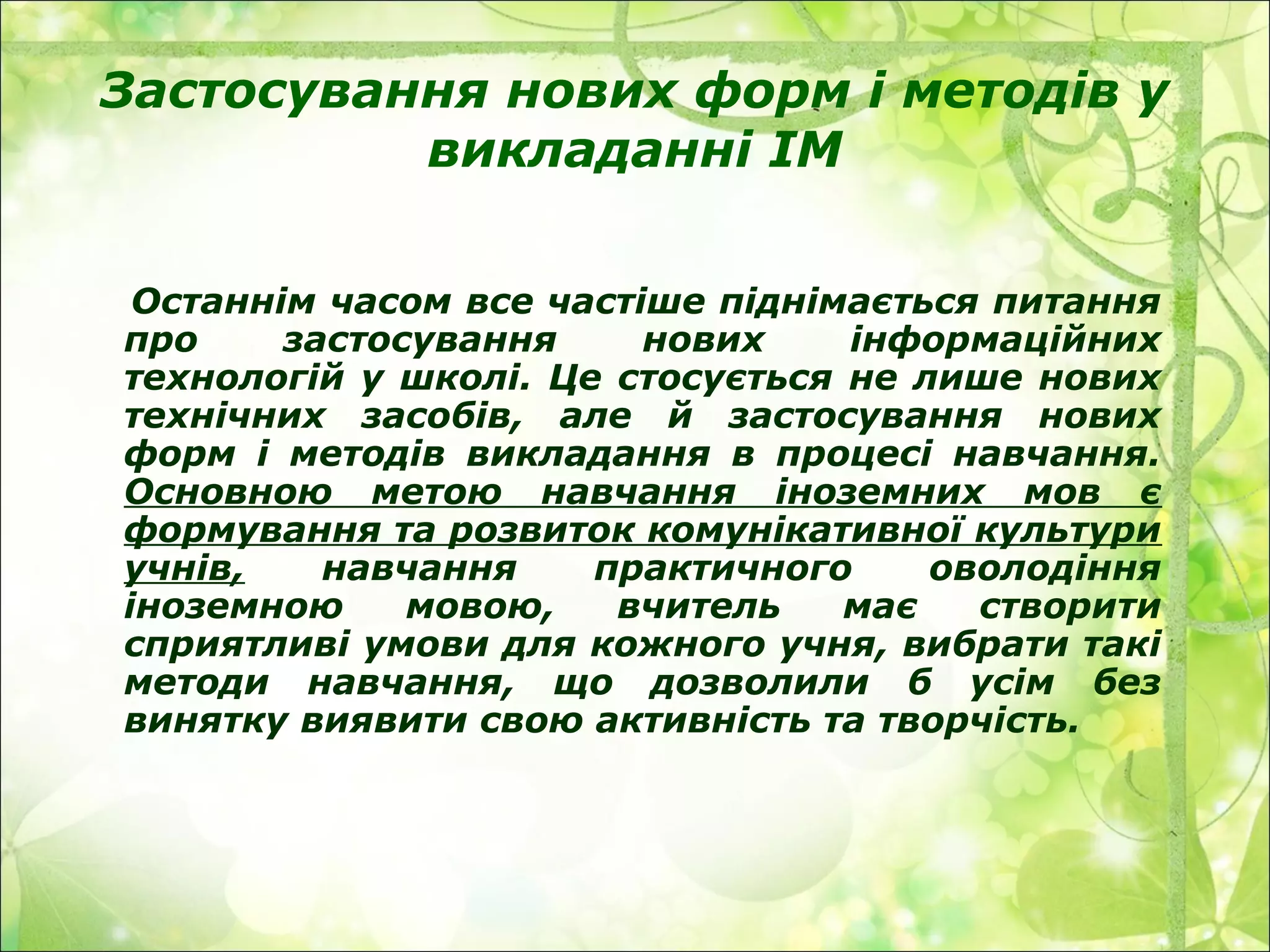 Застосування нових форм і методів у
викладанні ІМ
Останнім часом все частіше піднімається питання
про застосування нових інформаційних
технологій у школі. Це стосується не лише нових
технічних засобів, але й застосування нових
форм і методів викладання в процесі навчання.
Основною метою навчання іноземних мов є
формування та розвиток комунікативної культури
учнів, навчання практичного оволодіння
іноземною мовою, вчитель має створити
сприятливі умови для кожного учня, вибрати такі
методи навчання, що дозволили б усім без
винятку виявити свою активність та творчість.
 