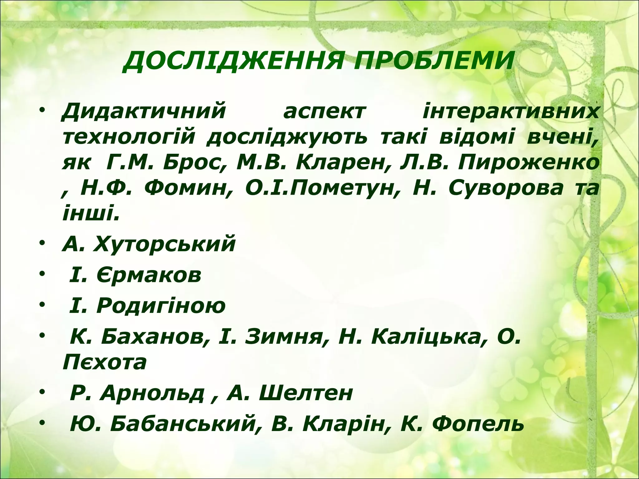 ДОСЛІДЖЕННЯ ПРОБЛЕМИ
• Дидактичний аспект інтерактивних
технологій досліджують такі відомі вчені,
як Г.М. Брос, М.В. Кларен, Л.В. Пироженко
, Н.Ф. Фомин, О.І.Пометун, Н. Суворова та
інші.
• А. Хуторський
• І. Єрмаков
• І. Родигіною
• К. Баханов, І. Зимня, Н. Каліцька, О.
Пєхота
• Р. Арнольд , А. Шелтен
• Ю. Бабанський, В. Кларін, К. Фопель
 