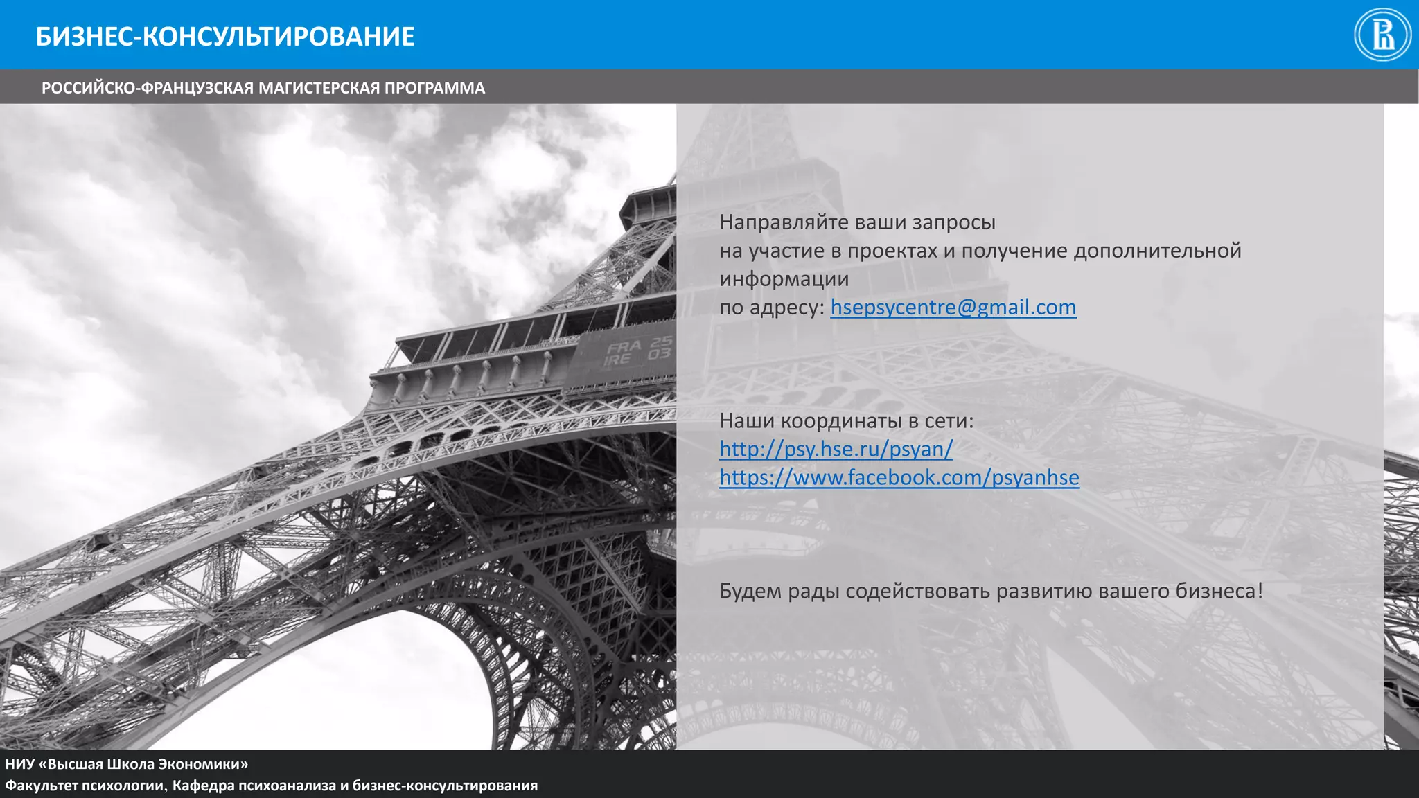 НИУ «Высшая Школа Экономики»
Факультет психологии, Кафедра психоанализа и бизнес-консультирования
Направляйте ваши запросы
на участие в проектах и получение дополнительной
информации
по адресу: hsepsycentre@gmail.com
Наши координаты в сети:
http://psy.hse.ru/psyan/
https://www.facebook.com/psyanhse
Будем рады содействовать развитию вашего бизнеса!
БИЗНЕС-КОНСУЛЬТИРОВАНИЕ
РОССИЙСКО-ФРАНЦУЗСКАЯ МАГИСТЕРСКАЯ ПРОГРАММА
 