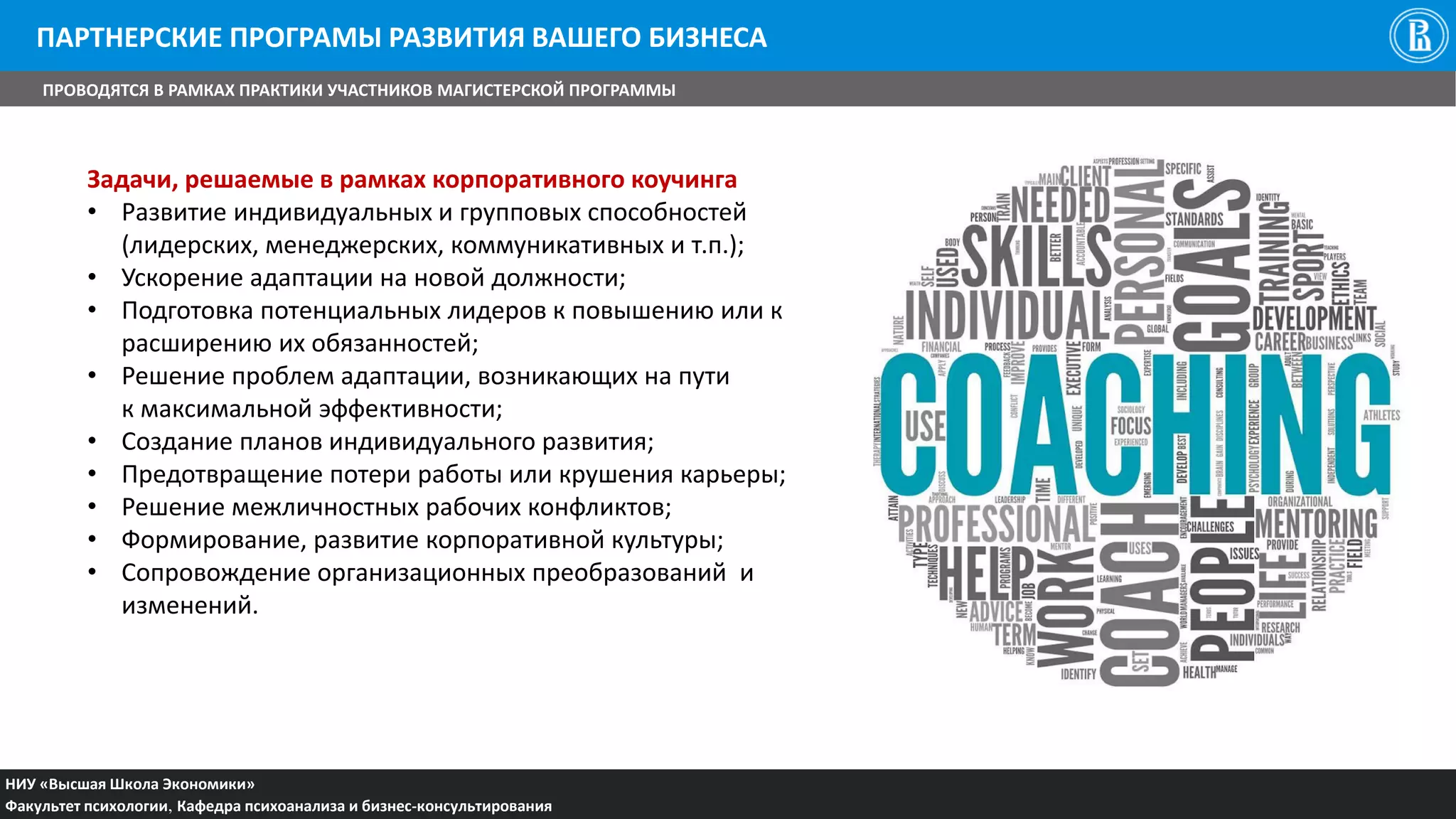 НИУ «Высшая Школа Экономики»
Факультет психологии, Кафедра психоанализа и бизнес-консультирования
ПАРТНЕРСКИЕ ПРОГРАМЫ РАЗВИТИЯ ВАШЕГО БИЗНЕСА
ПРОВОДЯТСЯ В РАМКАХ ПРАКТИКИ УЧАСТНИКОВ МАГИСТЕРСКОЙ ПРОГРАММЫ
Задачи, решаемые в рамках корпоративного коучинга
• Развитие индивидуальных и групповых способностей
(лидерских, менеджерских, коммуникативных и т.п.);
• Ускорение адаптации на новой должности;
• Подготовка потенциальных лидеров к повышению или к
расширению их обязанностей;
• Решение проблем адаптации, возникающих на пути
к максимальной эффективности;
• Создание планов индивидуального развития;
• Предотвращение потери работы или крушения карьеры;
• Решение межличностных рабочих конфликтов;
• Формирование, развитие корпоративной культуры;
• Сопровождение организационных преобразований и
изменений.
 