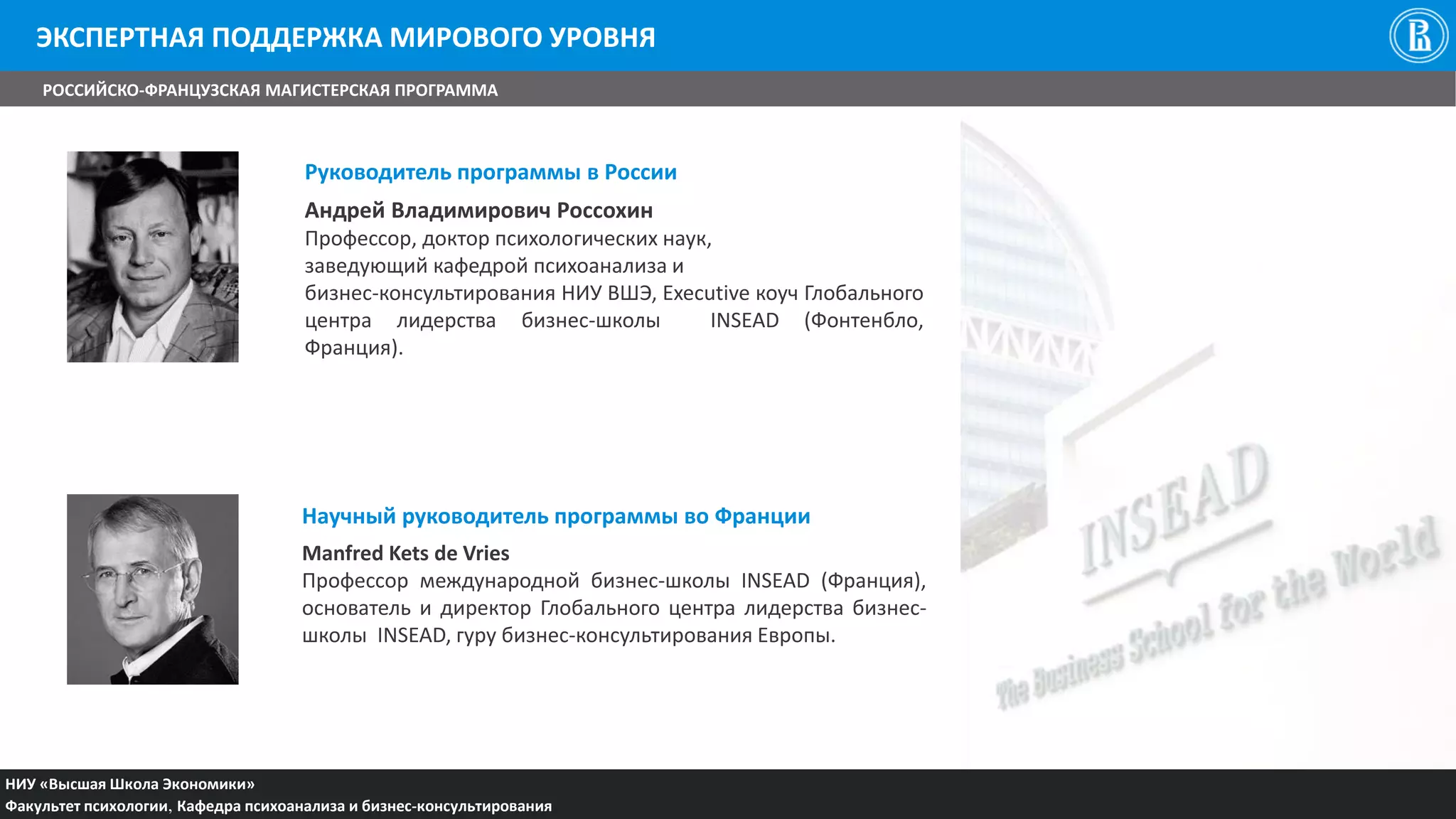 Руководитель программы в России
Андрей Владимирович Россохин
Профессор, доктор психологических наук,
заведующий кафедрой психоанализа и
бизнес-консультирования НИУ ВШЭ, Executive коуч Глобального
центра лидерства бизнес-школы INSEAD (Фонтенбло,
Франция).
Научный руководитель программы во Франции
Manfred Kets de Vries
Профессор международной бизнес-школы INSEAD (Франция),
основатель и директор Глобального центра лидерства бизнес-
школы INSEAD, гуру бизнес-консультирования Европы.
НИУ «Высшая Школа Экономики»
Факультет психологии, Кафедра психоанализа и бизнес-консультирования
РОССИЙСКО-ФРАНЦУЗСКАЯ МАГИСТЕРСКАЯ ПРОГРАММА
ЭКСПЕРТНАЯ ПОДДЕРЖКА МИРОВОГО УРОВНЯ
 