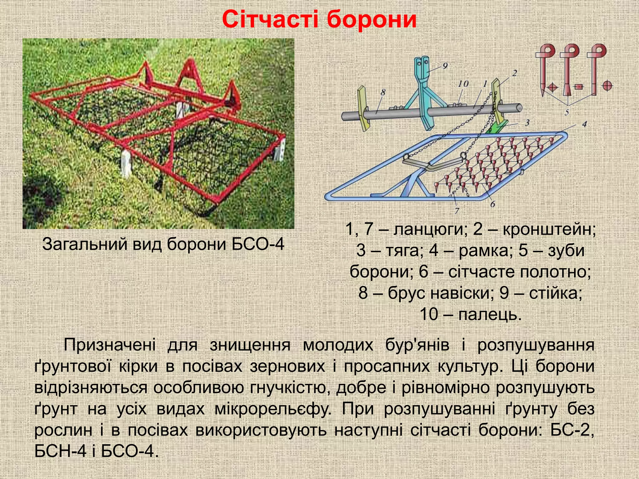 Сітчасті борони
Призначені для знищення молодих бур'янів і розпушування
ґрунтової кірки в посівах зернових і просапних культур. Ці борони
відрізняються особливою гнучкістю, добре і рівномірно розпушують
ґрунт на усіх видах мікрорельєфу. При розпушуванні ґрунту без
рослин і в посівах використовують наступні сітчасті борони: БС-2,
БСН-4 і БСО-4.
1, 7 – ланцюги; 2 – кронштейн;
3 – тяга; 4 – рамка; 5 – зуби
борони; 6 – сітчасте полотно;
8 – брус навіски; 9 – стійка;
10 – палець.
Загальний вид борони БСО-4
 