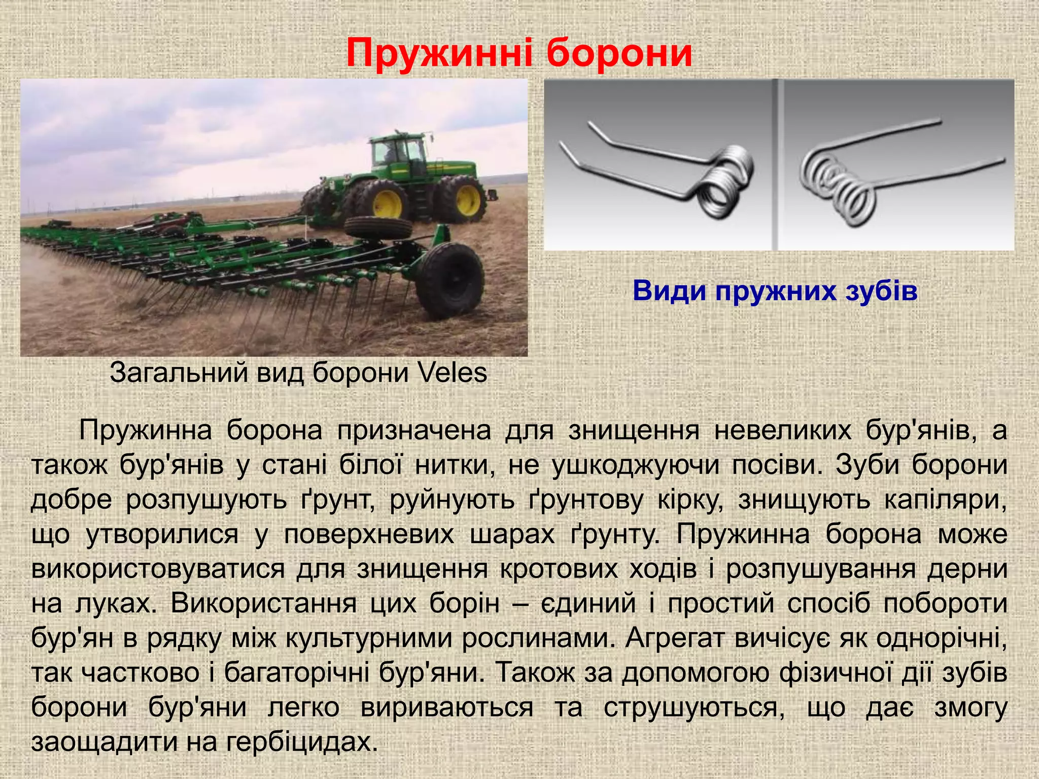 Пружинні борони
Пружинна борона призначена для знищення невеликих бур'янів, а
також бур'янів у стані білої нитки, не ушкоджуючи посіви. Зуби борони
добре розпушують ґрунт, руйнують ґрунтову кірку, знищують капіляри,
що утворилися у поверхневих шарах ґрунту. Пружинна борона може
використовуватися для знищення кротових ходів і розпушування дерни
на луках. Використання цих борін – єдиний і простий спосіб побороти
бур'ян в рядку між культурними рослинами. Агрегат вичісує як однорічні,
так частково і багаторічні бур'яни. Також за допомогою фізичної дії зубів
борони бур'яни легко вириваються та струшуються, що дає змогу
заощадити на гербіцидах.
Види пружних зубів
Загальний вид борони Veles
 