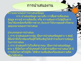 การนำาเสนองานการนำาเสนองาน
ความหมายของการนำาเสนอข้อมูล
การ นำาเสนอข้อมูล หมายถึง การสื่อสารเพื่อเสนอ
ข้อมูล ความรู้ ความคิดเห็น หรือ ความต้องการไปสู่ผู้รับสาร
โดยใช้เทคนิคหรือวิธีการต่างๆ อันจะทำาให้บรรลุผลสำาเร็จตาม
จุดมุ่งหมายของการนำาเสนอ
ประเภทของการนำาเสนอ
1. การ นำาเสนอเฉพาะกลุ่ม เป็นการนำาเสนอข้อมูลต่าง ๆ ต่อผู้
ที่มีหน้าที่เกี่ยวข้องหรือผู้ที่ได้รับเชิญให้เข้าร่วมรับทราบข้อมูล
ในการนำาเสนอ
2. การ นำาเสนอทั่วไปในที่สาธารณะ เป็นการนำาเสนอข้อมูล
ต่าง ๆ ที่เปิดโอกาสให้บุคคลทั่วไปเข้าร่วมฟังการนำาเสนอได้ มี
การเปิดโอกาสให้ผู้ฟัง ได้ซักถามเพิ่มเติมหรือแสดงความคิด
เห็นได้อีกด้วย
 