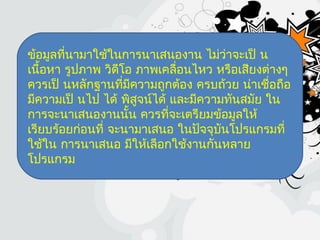ข้อมูลที่นามาใช้ในการนาเสนองาน ไม่ว่าจะเป็ น
เนื้อหา รูปภาพ วิดีโอ ภาพเคลื่อนไหว หรือเสียงต่างๆ
ควรเป็ นหลักฐานที่มีความถูกต้อง ครบถ้วย น่าเชื่อถือ
มีความเป็ นไป ได้ พิสูจน์ได้ และมีความทันสมัย ใน
การจะนาเสนองานนั้น ควรที่จะเตรียมข้อมูลให้
เรียบร้อยก่อนที่ จะนามาเสนอ ในปัจจุบันโปรแกรมที่
ใช้ใน การนาเสนอ มีให้เลือกใช้งานกันหลาย
โปรแกรม
 