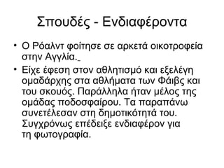 Σπουδές - Ενδιαφέροντα
• Ο Ρόαλντ φοίτησε σε αρκετά οικοτροφεία
στην Αγγλία.
• Είχε έφεση στον αθλητισμό και εξελέγη
ομαδάρχης στα αθλήματα των Φάιβς και
του σκουός. Παράλληλα ήταν μέλος της
ομάδας ποδοσφαίρου. Τα παραπάνω
συνετέλεσαν στη δημοτικότητά του.
Συγχρόνως επέδειξε ενδιαφέρον για
τη φωτογραφία.
 