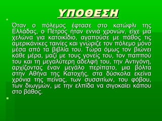 ΥΠΟΘΕΣΗΥΠΟΘΕΣΗ
Όταν ο πόλεμος έφτασε στο κατώφλι τηςΌταν ο πόλεμος έφτασε στο κατώφλι της
Ελλάδας, ο Πέτρος ήταν εννιά χρονών, είχε μιαΕλλάδας, ο Πέτρος ήταν εννιά χρονών, είχε μια
χελώνα για κατοικίδιο, αγαπούσε με πάθος τιςχελώνα για κατοικίδιο, αγαπούσε με πάθος τις
αμερικάνικες ταινίες και γνώριζε τον πόλεμο μόνοαμερικάνικες ταινίες και γνώριζε τον πόλεμο μόνο
μέσα από τα βιβλία του. Τώρα όμως τον βιώνειμέσα από τα βιβλία του. Τώρα όμως τον βιώνει
κάθε μέρα, μαζί με τους γονείς του, τον παππούκάθε μέρα, μαζί με τους γονείς του, τον παππού
του και τη μεγαλύτερη αδελφή του, την Αντιγόνη,του και τη μεγαλύτερη αδελφή του, την Αντιγόνη,
αρχίζοντας έναν μεγάλο περίπατο, μια βόλτααρχίζοντας έναν μεγάλο περίπατο, μια βόλτα
στην Αθήνα της Κατοχής, στα δύσκολα εκείναστην Αθήνα της Κατοχής, στα δύσκολα εκείνα
χρόνια της πείνας, των συσσιτίων, του φόβου,χρόνια της πείνας, των συσσιτίων, του φόβου,
των διωγμών, με την ελπίδα να σιγοκαίει κάπουτων διωγμών, με την ελπίδα να σιγοκαίει κάπου
στο βάθος.στο βάθος.

 