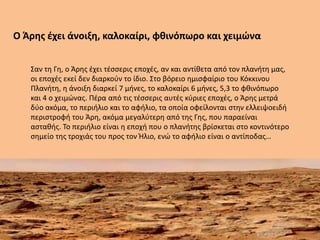 Ο Άρης έχει άνοιξη, καλοκαίρι, φθινόπωρο και χειμώνα
Σαν τη Γη, ο Άρης έχει τέσσερις εποχές, αν και αντίθετα από τον πλανήτη μας,
οι εποχές εκεί δεν διαρκούν το ίδιο. Στο βόρειο ημισφαίριο του Κόκκινου
Πλανήτη, η άνοιξη διαρκεί 7 μήνες, το καλοκαίρι 6 μήνες, 5,3 το φθινόπωρο
και 4 ο χειμώνας. Πέρα από τις τέσσερις αυτές κύριες εποχές, ο Άρης μετρά
δύο ακόμα, το περιήλιο και το αφήλιο, τα οποία οφείλονται στην ελλειψοειδή
περιστροφή του Άρη, ακόμα μεγαλύτερη από της Γης, που παραείναι
ασταθής. Το περιήλιο είναι η εποχή που ο πλανήτης βρίσκεται στο κοντινότερο
σημείο της τροχιάς του προς τον Ήλιο, ενώ το αφήλιο είναι ο αντίποδας…
 