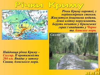 Річки Криму короткі, з
нерівномірним стоком.
Живляться дощовими водами.
Деякі влітку пересихають.
Беруть початок у Кримських
горах і впадають у Чорне
та Азовське моря.
Салгир
Найдовша річка Криму –
Салгир. Її протяжність
204 км. Впадає у затоку
Сиващ Азовського моря.
Салги
р
3

 