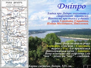 Карта системи Дніпра, ХІХ ст.
Згадки про Дніпро знаходять у
стародавніх літописах.
Відомості про нього є у давніх
греків Геродота, Страбона,
Плінія Молодшого, Птоломея.
Давні греки називали річку
Борисфен, слов'яни – Славутич,
турки – Узу. Але прижилася
давньоримська назва – Данапріс.
Вона походить від скіфських слів
“дон” – річка та “апр” – глибокий.
 