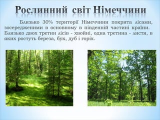 Близько 30% території Німеччини покрита лісами,
зосередженими в основному в південній частині країни.
Близько двох третин лісів - хвойні, одна третина - листя, в
яких ростуть береза, бук, дуб і горіх.
 