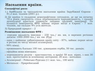 Населення країни.
Специфічні риси:
1.) Найбільша за чисельністю населення країна Зарубіжної Європи -
81,2 млн. чоловік (2001 р.).
2) Це країна із складною демографічною ситуацією, де ще на початку
70-х років смертність стала перевищувати народжуваність, і сильної
депопуляції вдається уникнути завдяки трудової імміграції. По
кількості іммігрантів ФРН займає перше місце в Європі - 7 млн.
чоловік, що складає 9% усіх жителів.
3) Природний приріст – 2
Розміщення населення ФРН :
- середня щільність (висока) - 230 чол./ кв. км, в окремих регіонах
досягає 1000-2000 чол./ кв. км. (Рур)
- одна з найвище урбанізованих країн світу - 87%, займає перше місце
в регіоні по числу міської агломерації;
- 99% німці;
- проживають близько 100 тис. лужицьких сербів, 50 тис. данців;
- офіційна мова німецька;
- переважаюча релігія - християнство, в країні 58 млн. вірян, з них 30
млн. протестанти (в основному лютерани), 28 млн.- католики.
- Агломерації – Рейнсько-Рурська (11 млн. чол., 100 міст)
- Мегаполіс - Прирейнський
 