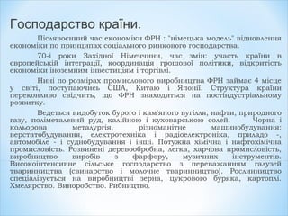 Господарство країни.
Післявоєнний час економіки ФРН : "німецька модель" відновлення
економіки по принципах соціального ринкового господарства.
70-і роки Західної Німеччини, час змін: участь країни в
європейській інтеграції, координація грошової політики, відкритість
економіки іноземним інвестиціям і торгівлі.
Нині по розмірах промислового виробництва ФРН займає 4 місце
у світі, поступаючись США, Китаю і Японії. Структура країни
переконливо свідчить, що ФРН знаходиться на постіндустріальному
розвитку.
Ведеться видобуток бурого і кам'яного вугілля, нафти, природного
газу, поліметалевий руд, калійною і куховарською солей. Чорна і
кольорова металургія, різноманітне машинобудування:
верстатобудування, електротехніка і радіоелектроніка, приладо -,
автомобіле - і суднобудування і інші. Потужна хімічна і нафтохімічна
промисловість. Розвинені деревообробна, легка, харчова промисловість,
виробництво виробів з фарфору, музичних інструментів.
Високоінтенсивне сільське господарство з переважанням галузей
тваринництва (свинарство і молочне тваринництво). Рослинництво
спеціалізується на виробництві зерна, цукрового буряка, картоплі.
Хмелярство. Виноробство. Рибництво.
 