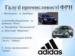 1. Металургія - м. Дуйсбург
2.Автомобілебудування - м.
Даймлер "Бенц",
м. Вольфсбург "Фольксваген",
м. Штутгарт "Мерседес"
3.Хімічні концерни БАСФ,
"Хезст", "Байєр".
4. Легка промисловість -
"Адідас"
 