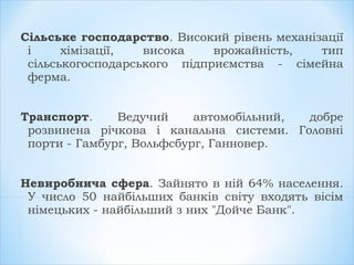 Сільське господарство. Високий рівень механізації
і хімізації, висока врожайність, тип
сільськогосподарського підприємства - сімейна
ферма.
Транспорт. Ведучий автомобільний, добре
розвинена річкова і канальна системи. Головні
порти - Гамбург, Вольфсбург, Ганновер.
Невиробнича сфера. Зайнято в ній 64% населення.
У число 50 найбільших банків світу входять вісім
німецьких - найбільший з них "Дойче Банк".
 