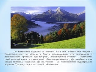 До Німеччини відноситься частина Альп між Боденським озером і
Берхтесгаденом. Ця місцевість багата захоплюючими дух панорамами і
незвичайними проявами гри природи, живописними озерами і містечками
такої казкової краси, що вони самі собою напрошуються у фотоальбом. У цих
місцях мимоволі забуваєш, що Німеччина - ця густонаселена індустріальна
держава. Тут панує природа, спокій і відпочинок.
 