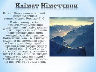 Клімат Німеччини помірний з
середньорічною
температурою близько 9° С.
В північному регіоні
позначається морський
вплив, що і пом'якшує клімат.
У центрі країни клімат більше
континентальний: зима
холодніша, а літо тепліше.
Найтепліше літо - в Рейнській
долині, а найхолодніші зими -
в Альпах, на півдні країни.
Середня температура січня у
Берліні від - 3° С до 2° С,
середня температура липня -
від 14° С до 24° С. Найбільше
опадів випадає на півдні -
1980 мм в рік, менше всього -
на півночі: до 710 мм в рік.
 