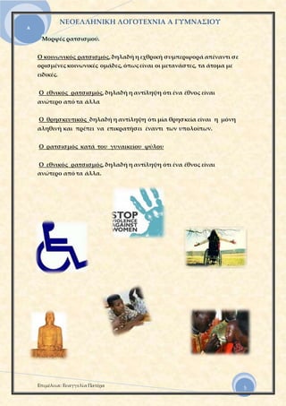 ΝΕΟΕΛΛΗΝΙΚΗ ΛΟΓΟΤΕΧΝΙΑ Α ΓΥΜΝΑΣΙΟΥ
Επιμέλεια: Ευαγγελία Πατέρα
Α
5
Μορφές ρατσισμού.
Ο κοινωνικός ρατσισμός, δηλαδή η εχθρική συμπεριφορά απέναντι σε
ορισμένες κοινωνικές ομάδες, όπως είναι οι μετανάστες, τα άτομα με
ειδικές.
Ο εθνικός ρατσισμός, δηλαδή η αντίληψη ότι ένα έθνος είναι
ανώτερο από τα άλλα
Ο θρησκευτικός δηλαδή η αντίληψη ότι μία θρησκεία είναι η μόνη
αληθινή και πρέπει να επικρατήσει έναντι των υπολοίπων.
Ο ρατσισμός κατά του γυναικείου φύλου
Ο εθνικός ρατσισμός, δηλαδή η αντίληψη ότι ένα έθνος είναι
ανώτερο από τα άλλα.
 