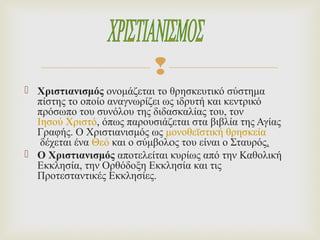 
 Χριστιανισμός ονομάζεται το θρησκευτικό σύστημα
πίστης το οποίο αναγνωρίζει ως ιδρυτή και κεντρικό
πρόσωπο του συνόλου της διδασκαλίας του, τον
Ιησού Χριστό, όπως παρουσιάζεται στα βιβλία της Αγίας
Γραφής. Ο Χριστιανισμός ως μονοθεϊστική θρησκεία
δέχεται ένα Θεό και ο σύμβολoς του είναι ο Σταυρός.
 Ο Χριστιανισμός αποτελείται κυρίως από την Καθολική
Εκκλησία, την Ορθόδοξη Εκκλησία και τις
Προτεσταντικές Εκκλησίες.
 