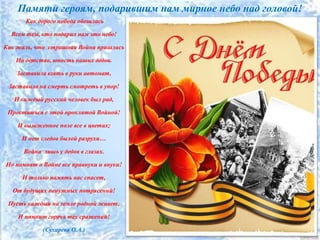 Памяти героям, подарившим нам мирное небо над головой!
Как дорого победа обошлась
Всем тем, кто подарил нам это небо!
Как жаль, что страшная Война пришлась
На детство, юность наших дедов.
Заставила взять в руки автомат,
Заставила на смерть смотреть в упор!
И каждый русский человек был рад,
Проститься с этой проклятой Войной!
И выжженное поле все в цветах;
И нет следов былой разрухи…
Война лишь у дедов в глазах.
Но помнят о Войне все правнуки и внуки!
И только память нас спасет,
От будущих ненужных потрясений!
Пусть каждый на земле родной живет,
И помнит горечь тех сражений!
(Сухарева О.А.)
 