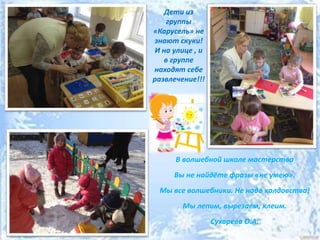 Дети из
группы
«Карусель» не
знают скуки!
И на улице , и
в группе
находят себе
развлечение!!!
В волшебной школе мастерства
Вы не найдёте фразы «не умею».
Мы все волшебники. Не надо колдовства!
Мы лепим, вырезаем, клеим.
Сухарева О.А.
 