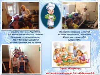 Скучать нам некогда ребята,
Так много нужно обо всём сказать
Теперь мы – супер поворята,
Вас будем скоро угощать!
Колпак и фартук, всё на месте
На месте поварёшка и плита!
Сегодня мы готовим с поварами
И это вам – не ерунда!
Сухарева О.А.
Группа «Карусель»,
воспитатели Сухарева О.А., Шабарова Л.В.
 