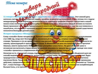 Тема номера:
11 января в календаре всего мира с недавних пор – дата необыкновенная. Этот зимний день
наполнен светом и теплом открытых сердец, пронизан искренностью пожеланий. А все, потому что с подачи
международных миротворческих организаций была учреждена традиция отмечать присутствие в нашей
жизни слова значимого и бесконечно доброго – слова «спасибо». Ежедневно каждый человек на планете
Земля произносит этот символ признательности много раз, но задумывается ли о том, как оно появилось в
нашей речи, что означает и насколько мощной энергетикой обладает? Копилка ваших знаний существенно
пополнится благодаря данной статье.
История праздника «Международный день спасибо»
Слову «спасибо» более четырех веков. Важной точкой отсчета в истории его разговорного использования
стал 1586 год, когда жест благодарности, заключенный в трех слогах, впервые оказался в парижском
словаре. Примерно в это же время появился наш русский аналог способа выражения признательности по-
новому, происходящий от праславянского языка. В обывательскую речь его попытался ввести протопоп
Аввакум, вместо привычного «благодарствую» употребив «спаси Богъ». Но данный шаг не сумел в
мгновение ока вытеснить старую форму проявления вежливости: прошло три столетия, прежде чем слово
«спасибо» прижилось в современном обществе, став одним из правил этикета.
Несмотря на то, что русский словарь подтверждает «божественное» происхождение обыденного для нас
способа выражения благодарности, далеко не все считают также. Например, староверы полагают, будто
прародителем слова «спасибо» является комбинация «спаси Бай», где последний – один из пантеона
языческих богов. Таким образом, произношение данного выражения приравнивается ими к греховному
действию, совершаемому против Творца. В христианской же религии «спасибо» часто заменяют на "Спасиси
Бог", «спаси Господь» или «спаси Христос», но не потому, что первое считается плохим или оскорбляющим
Высшие Силы, а по причине частично утраченного им первоначального значения.
 
