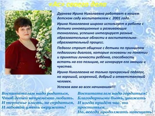 «Ас» своего дела
Дурнева Ирина Николаевна работает в нашем
детском саду воспитателем с 2001 года.
Ирина Николаевна широко использует в работе с
детьми инновационные и развивающие
технологии, успешно интегрирует разные
образовательные области в воспитательно-
образовательный процесс.
Педагог строит общение с детьми по принципам
педагогики диалога, которые основаны на понятии
и принятии личности ребёнка, способности
встать на его позицию, не игнорируя его эмоции и
чувства.
Ирина Николаевна не только прекрасный педагог,
но хороший, искренний, добрый и ответственный
человек.
Успехов вам во всех начинаниях!!!
Воспитателем надо родиться,
Чтоб детей непременно любить.
И терпенье иметь, не сердиться,
И заботой уметь окружить!
Воспитателем надо гордиться!
Благодарными быть, уважать
И когда придёт час, то
проститься...
Но, всегда продолжать навещать!
 
