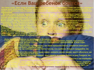 «Если Ваш ребенок боится»
Что такое страх, знает каждый человек. Все мы не однократно сталкиваемся с теми или иными страхами в
течение всей своей жизни. Особенно много страхов и переживаний мы испытываем в раннем детстве. И
задача нас взрослых помочь своему чаду преодолеть волнующие его страхи и избавиться от неприятных
переживаний.
Детские страхи не всегда являются абсолютным злом. Страх - это сигнал, который подает организм в
ответ на какую-то опасность. Испытывая страх, человек, будь то взрослый или ребенок, начинает искать
способ преодоления возникшей опасности. Включается инстинкт самосохранения. У детей этот инстинкт
развит сильнее, поэтому и страхи выражены ярче, эмоциональней.
Важно понять причину возникшего страха. Очень часто родители сами бывают причиной и источником
возникшего страха. Психологи выяснили, что детские страхи тесно связаны с родителями.
Например, чем чаще происходят в семье ссоры между родителями, тем больше страхов возникает у
ребенка. Или, желая оградить нашего ребенка от неприятностей, мы сами пугаем его: «Не ходи туда, там
Баба-яга…», « Не лезь туда, упадешь…», «Будешь плохо себя вести, отдам тебя Бабаю…» и т.д. Родителям
необходимо контролировать в первую очередь себя и свою речь. Старайтесь реже запугивать ребенка.
Лучше объясните ему, почему так делать нельзя, и что может произойти.
Многие детские страхи со временем проходят, но некоторые поселяются в душе ребенка надолго, там они
накапливаются, растут. И могут переходить в неврозы.
Такие страхи сами не уходят. И малышу необходима помощь взрослого
•
• Есть несколько советов по преодолению детского страха:
1 Чаще играйте со своим ребенком в такие игры, как прятки, догонялки, жмурки. Они помогут
преодолеть основные детские страхи – темноты и неожиданных прикосновений. В игре страх
переживается легко и весело.
2 Читайте сказки, показывайте мультфильмы, где герои преодолев боязнь становятся смелыми и
храбрыми («Крошка Енот», «Храбрый заяц»).
3 Разыграйте сцену, где любимая игрушка боится того же, что и ребенок. И вместе придумайте, как
помочь другу.
4 Если ребенок боится обычных вещей (шума лифта, самолета, резких звуков), просто объясните, как
это работает и откуда берется этот звук.
5 Уделяйте своему ребенку больше внимания: чаще сажайте на колени, берите за руку. Говорите, как
Вы Его любите.
6 Никогда не высмеивайте его страхи. Лучше расскажите, чего вы боялись в детстве и как справились
с этой проблемой.
7 Нарисуйте страх. Пусть ребенок расскажет, как выглядит его страх и нарисует его. Затем, дорисуете
этому чудовищу, что-то смешное, бантики например. Смешное уже не может быть страшным. Или же
другой вариант: посадите чудовище в клетку. Предложите ребенку избавиться от страха, пусть он
порвет рисунок. Консультацию подготовил педагог-психолог Иванова В.В,
 