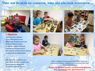 Что мы делали не скажем, что мы сделали покажем…
С января по февраля начался месячник оборонно-массовой работы.
У обелиска
Застыли ели в карауле,
Синь неба мирного ясна.
Идут года. В тревожном гуле
Осталась далеко война.
Но здесь, у граней обелиска,
В молчанье голову склонив,
Мы слышим грохот танков близко
И рвущий душу бомб разрыв.
Мы видим их - солдат России,
Что в тот далёкий грозный час
Своею жизнью заплатили
За счастье светлое для нас...
Дети с удовольствием рассматривают картинки,
собирают мозаику, играют в сюжетно-ролевую игру
«Наши защитники».
Группа «Солнечные лучики», воспитатели Дурнева
И.Н., Посторнак З.И., Москаленко С.А.
 